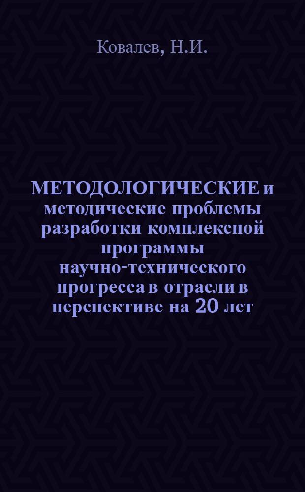 МЕТОДОЛОГИЧЕСКИЕ и методические проблемы разработки комплексной программы научно-технического прогресса в отрасли в перспективе на 20 лет