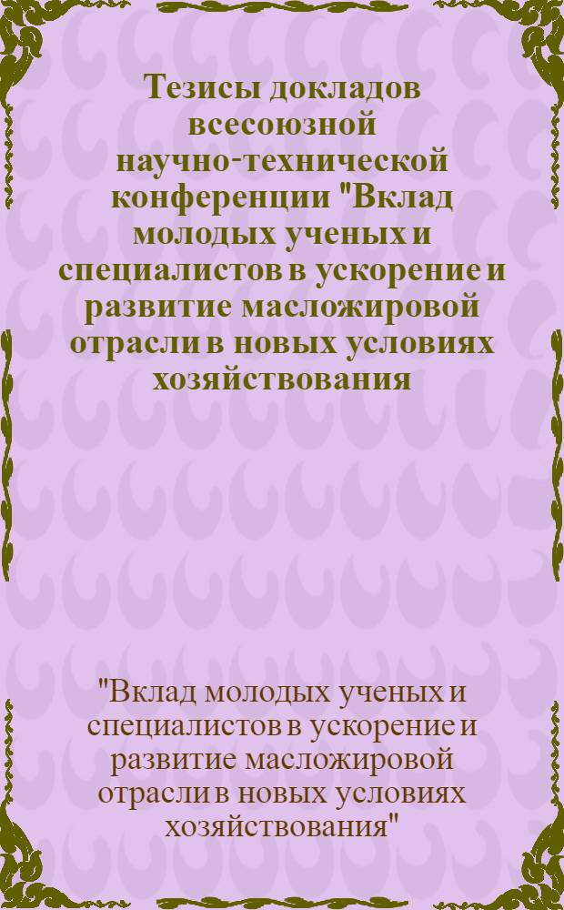 Тезисы докладов всесоюзной научно-технической конференции "Вклад молодых ученых и специалистов в ускорение и развитие масложировой отрасли в новых условиях хозяйствования (г. Ленинград, 1989 г.)