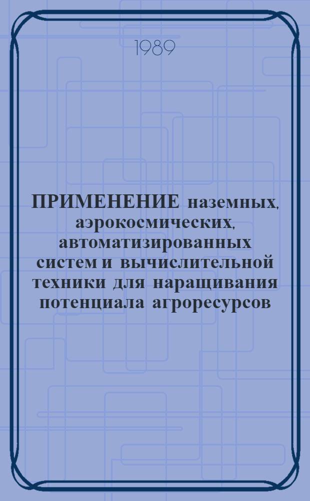 ПРИМЕНЕНИЕ наземных, аэрокосмических, автоматизированных систем и вычислительной техники для наращивания потенциала агроресурсов : Тез. докл. к науч.-практ. конф. (3-5 апр. 1989 г.)