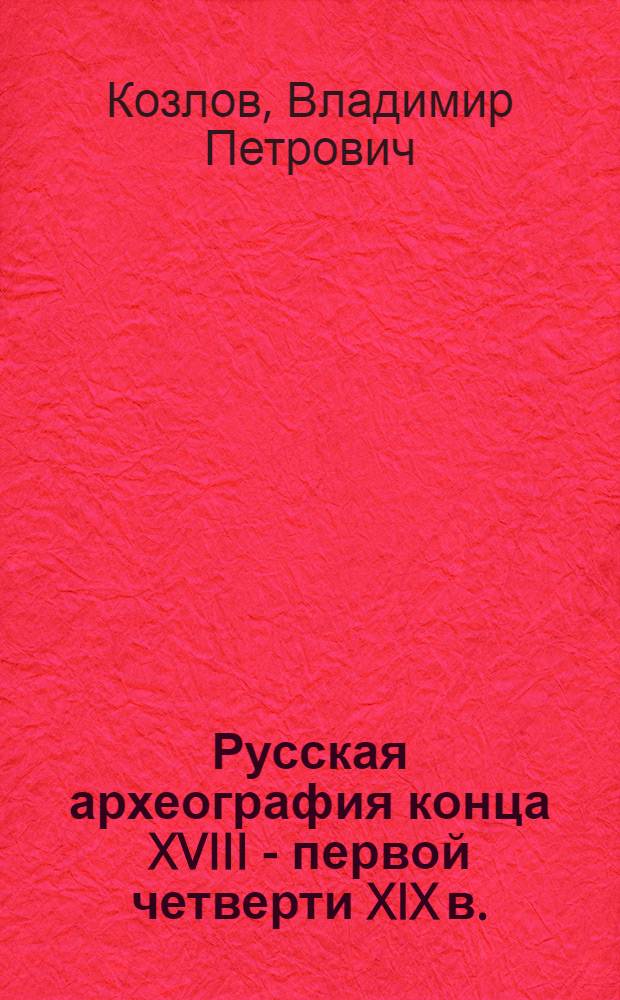 Русская археография конца XVIII - первой четверти XIX в. : Автореф. дис. на соиск. учен. степ. д-ра ист. наук : (07.00.09)