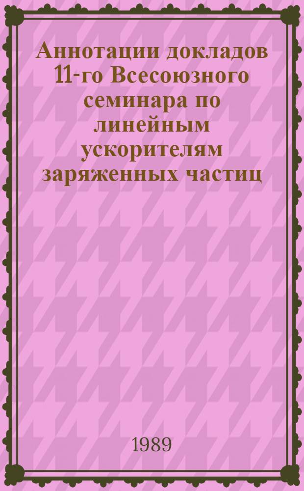 Аннотации докладов 11-го Всесоюзного семинара по линейным ускорителям заряженных частиц (Харьков, 6-8 июня 1989 г.)