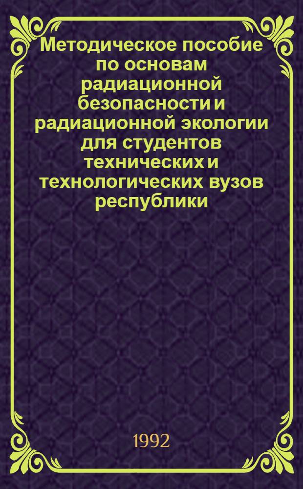 Методическое пособие по основам радиационной безопасности и радиационной экологии для студентов технических и технологических вузов республики : В 2-х ч. Ч. 1 : Основы радиационной безопасности