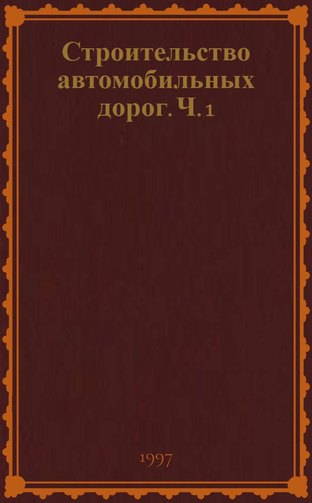 Строительство автомобильных дорог. Ч. 1 : Земляное полотно автомобильных дорог общего пользования
