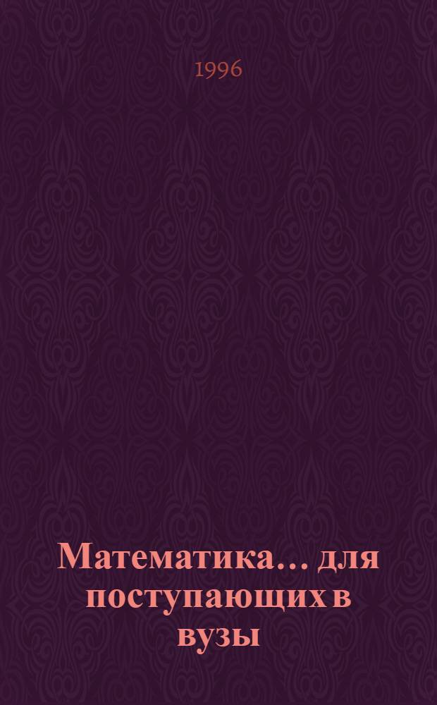 Математика ... для поступающих в вузы : Способы решения основных типов задач, предлагаемых на письм. экзаменах