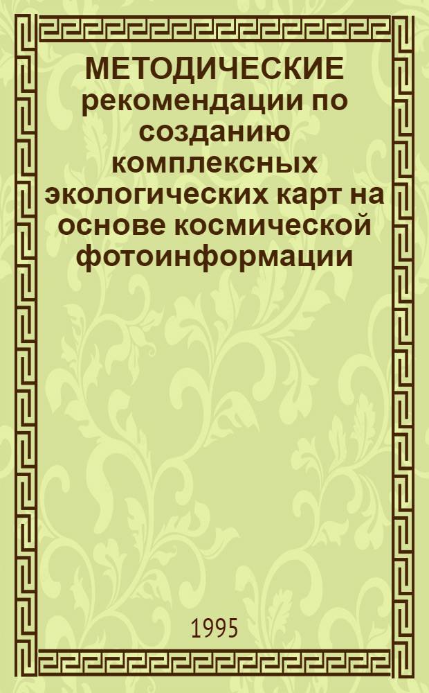 МЕТОДИЧЕСКИЕ рекомендации по созданию комплексных экологических карт на основе космической фотоинформации : (В 2 кн.). Кн. 2