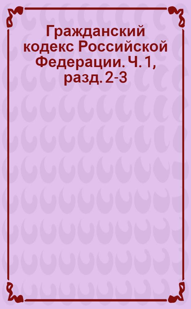 Гражданский кодекс Российской Федерации. Ч. 1, разд. 2-3