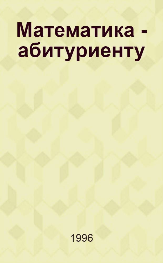 Математика - абитуриенту : Все о вступ. экзаменах в вузы [В 2 т.]. Т. 1