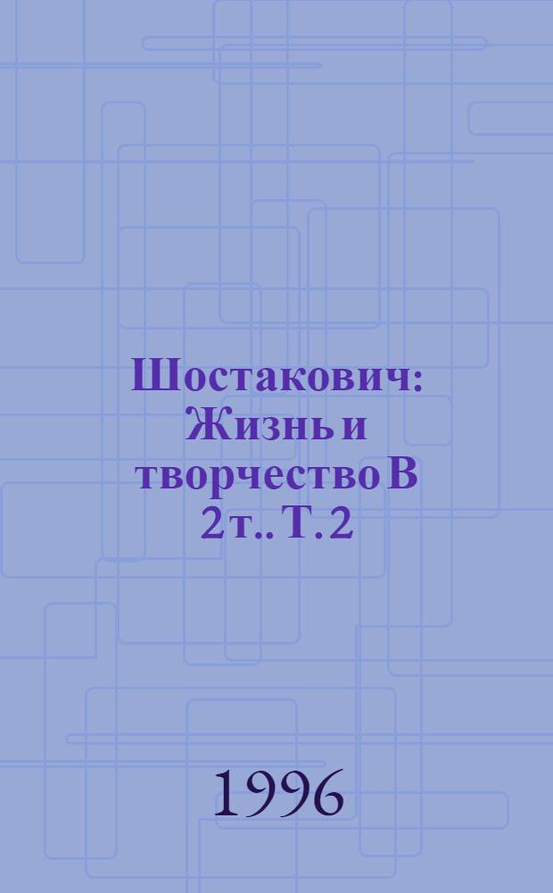 Шостакович : Жизнь и творчество [В 2 т.]. Т. 2