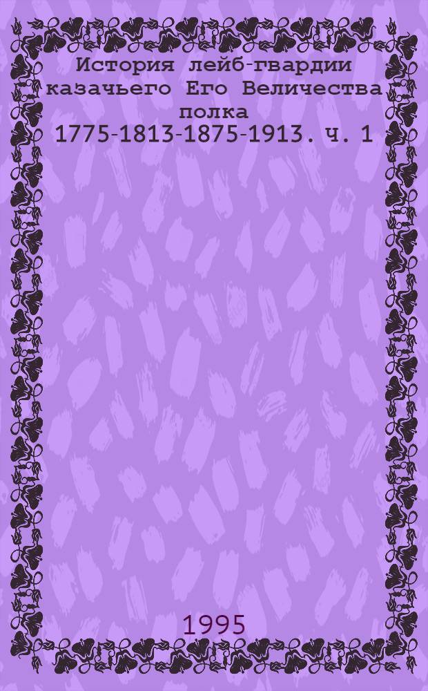 История лейб-гвардии казачьего Его Величества полка 1775-1813-1875-1913. Ч. 1