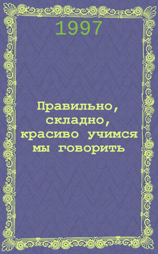 Правильно, складно, красиво учимся мы говорить : Пособие по развитию речи для дошкольников и школьников мл. классов. Кн. 1