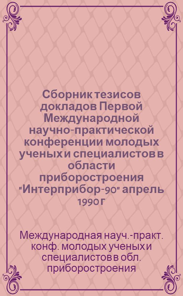 Сборник тезисов докладов Первой Международной научно-практической конференции молодых ученых и специалистов в области приборостроения "Интерприбор-90" [апрель 1990 г.]