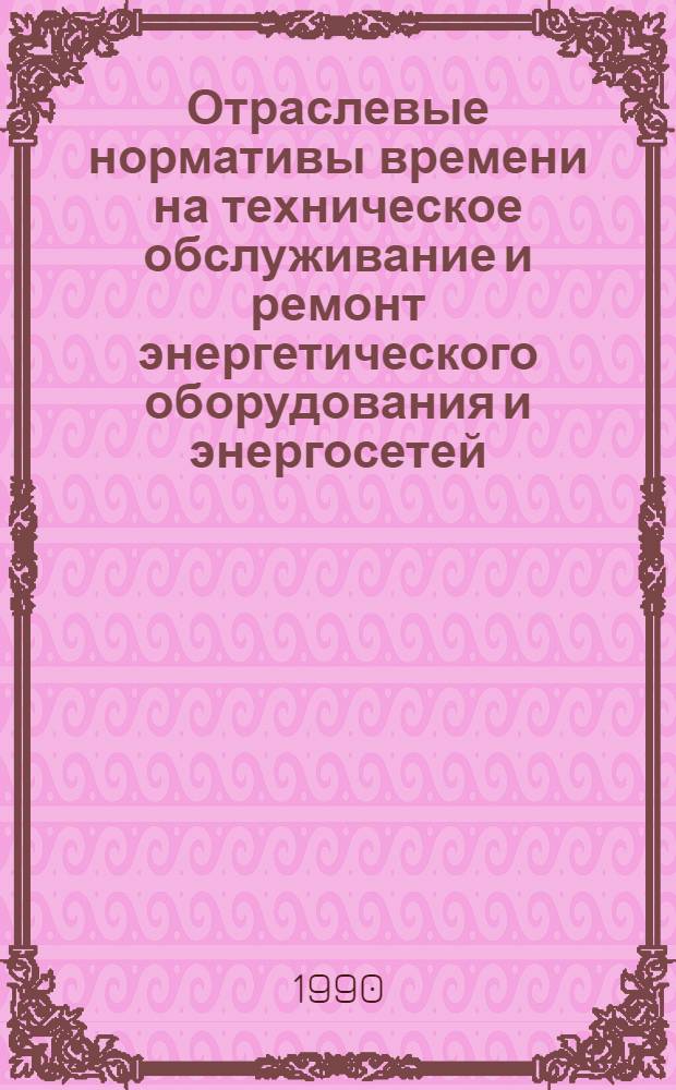 Отраслевые нормативы времени на техническое обслуживание и ремонт энергетического оборудования и энергосетей : Утв. М-вом электротехн. пром-сти и приборостроения СССР 15.12.89 [Срок действия до 1995 г.]. Ч. 1
