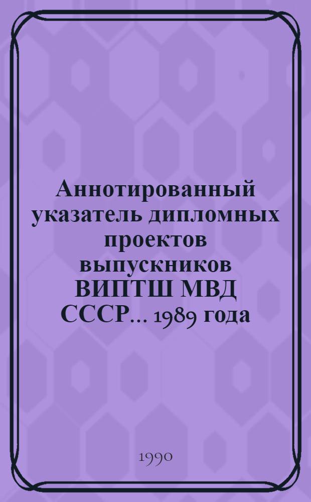 Аннотированный указатель дипломных проектов выпускников ВИПТШ МВД СССР... ... 1989 года
