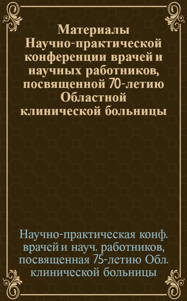 Материалы Научно-практической конференции врачей и научных работников, посвященной 70-летию Областной клинической больницы