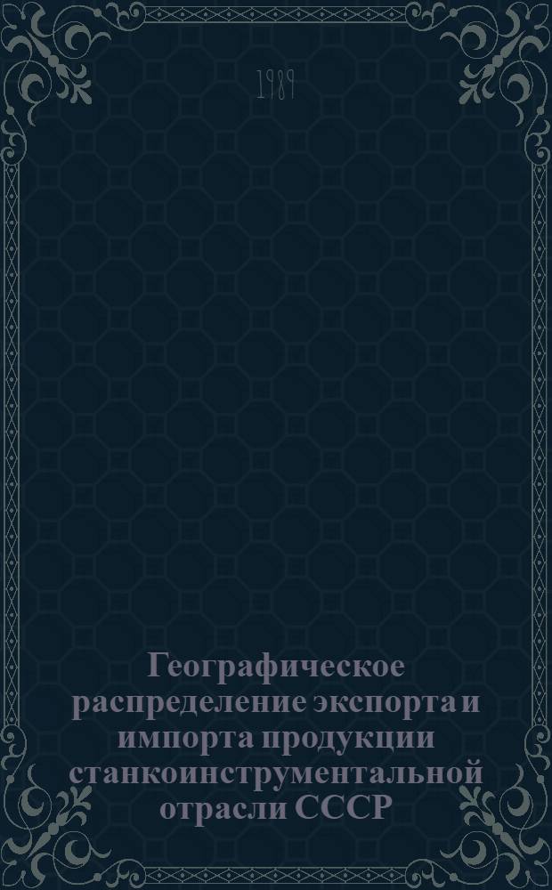 Географическое распределение экспорта и импорта продукции станкоинструментальной отрасли СССР : Экон.-стат. обзор... [... за 1988 г.]
