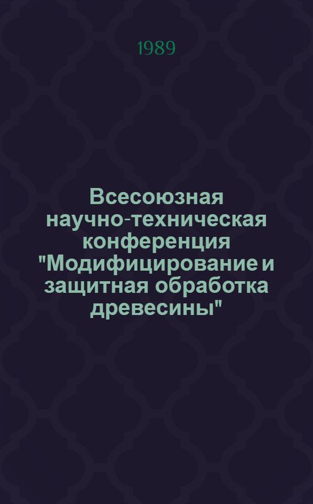 Всесоюзная научно-техническая конференция "Модифицирование и защитная обработка древесины", 25-29 сентября 1989 г. : Тез. докл