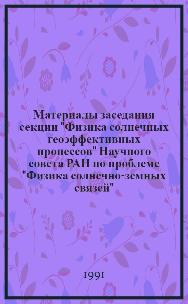 Материалы заседания секции "Физика солнечных геоэффективных процессов" Научного совета РАН по проблеме "Физика солнечно-земных связей" (Москва, 4-6 апреля 1994 г.)