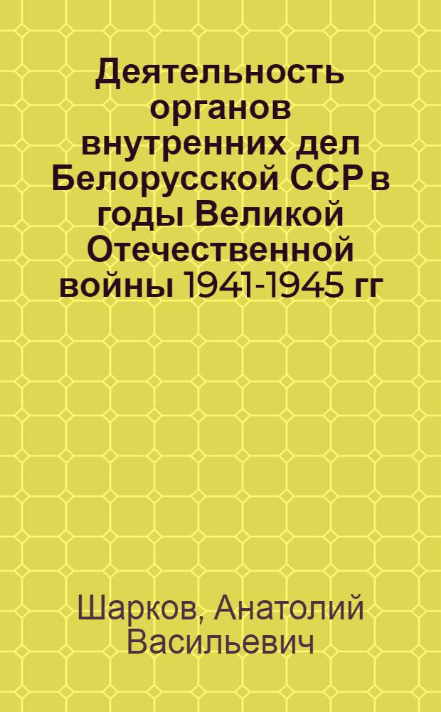 Деятельность органов внутренних дел Белорусской ССР в годы Великой Отечественной войны 1941-1945 гг. : Учеб. пособие