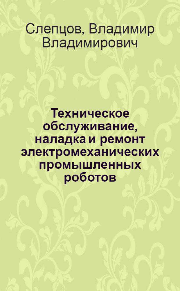 Техническое обслуживание, наладка и ремонт электромеханических промышленных роботов : Учеб. пособие для слушателей заоч. курсов повышения квалификации ИТР по техн. обслуж., ремонту и модернизации оборуд. в условиях перевооружения и интенсификации мащиностроит. пр-ва