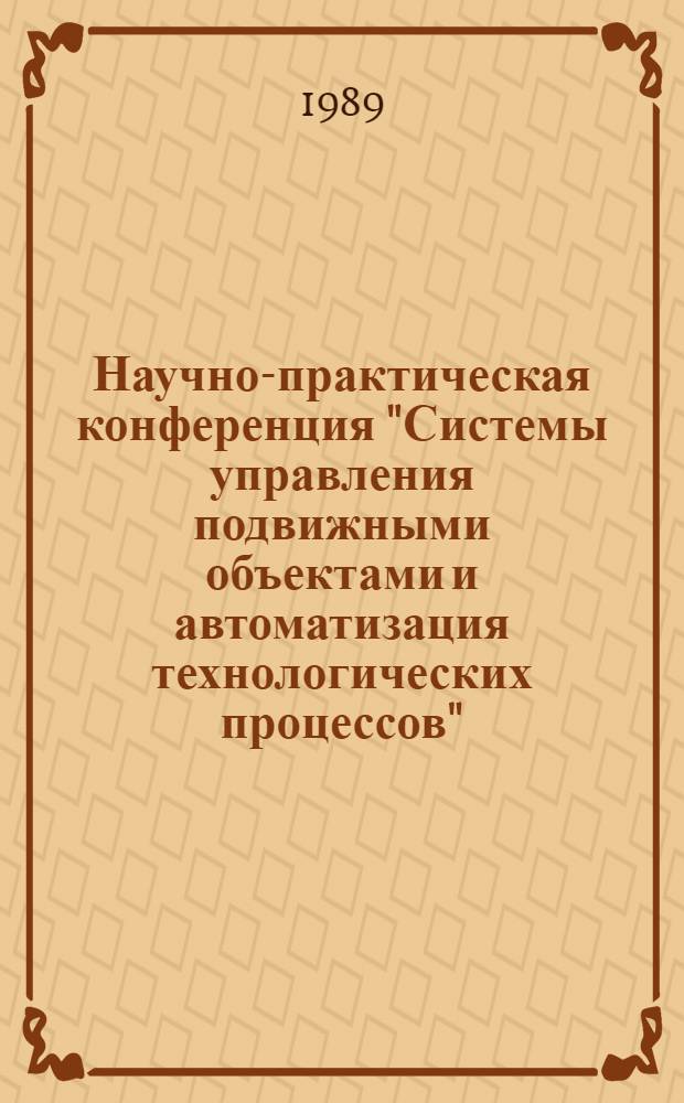 Научно-практическая конференция "Системы управления подвижными объектами и автоматизация технологических процессов", 1-15 июня 1989 г. : Тез. докл