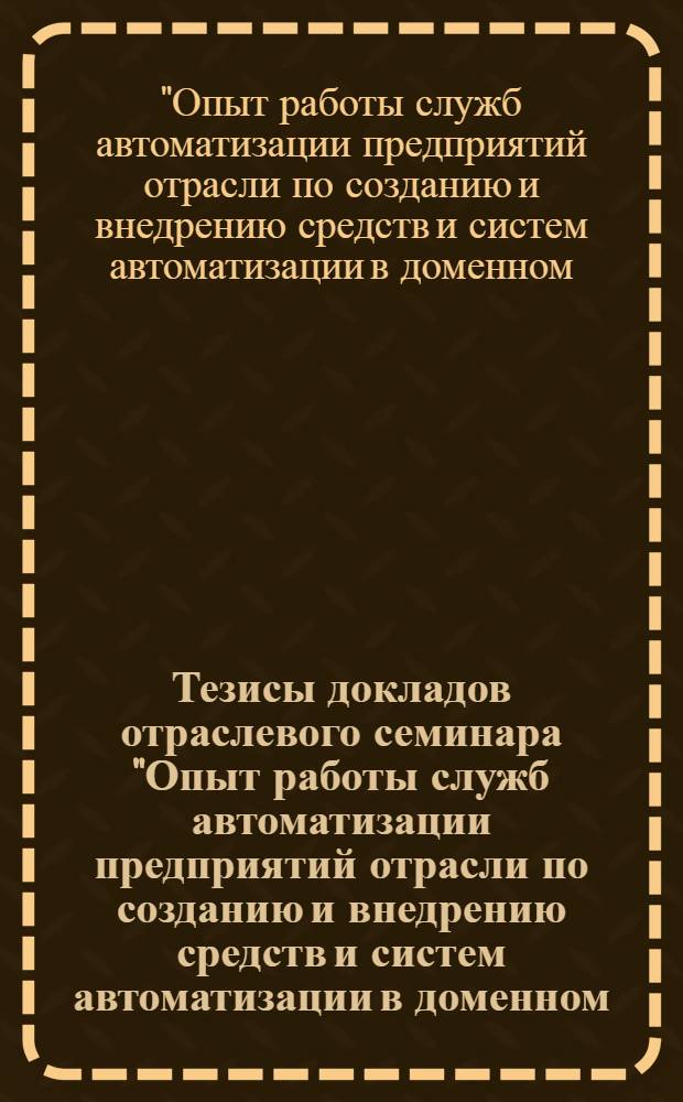 Тезисы докладов отраслевого семинара "Опыт работы служб автоматизации предприятий отрасли по созданию и внедрению средств и систем автоматизации в доменном, сталеплавильном, прокатном и трубном производствах, обеспечивающих получение высококачественной металлопродукции" (г. Москва, сентябрь - октябрь 1989 г.)