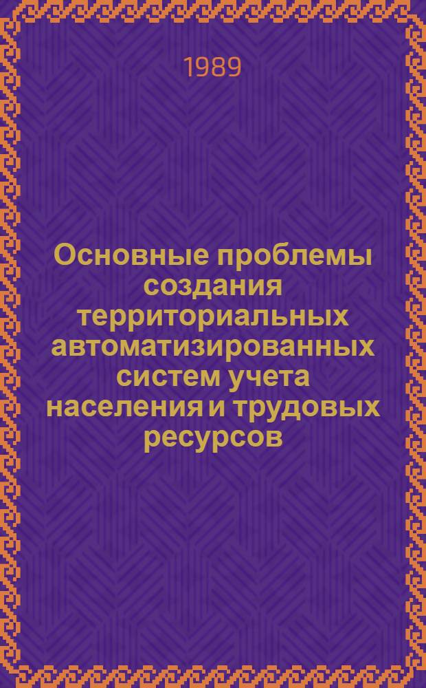 Основные проблемы создания территориальных автоматизированных систем учета населения и трудовых ресурсов : Тез. докл. респ. науч.-техн. конф., 14-15 нояб. 1989 г