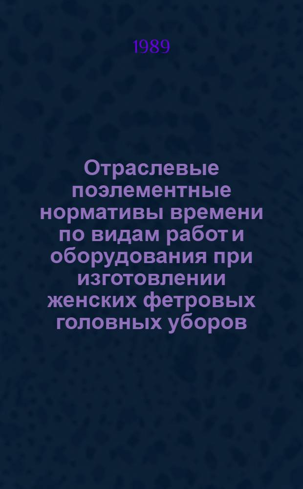Отраслевые поэлементные нормативы времени по видам работ и оборудования при изготовлении женских фетровых головных уборов (формовка и отделка) : Утв. М-вом лег. пром-сти СССР 02.06.89
