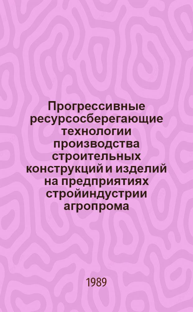 Прогрессивные ресурсосберегающие технологии производства строительных конструкций и изделий на предприятиях стройиндустрии агропрома : Сб. ст.
