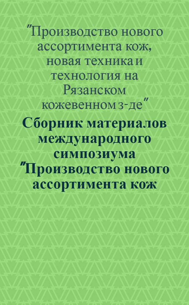 Сборник материалов международного симпозиума "Производство нового ассортимента кож, новая техника и технология на Рязанском кожевенном заводе" [27-28 июня 1989 г. Рязань]
