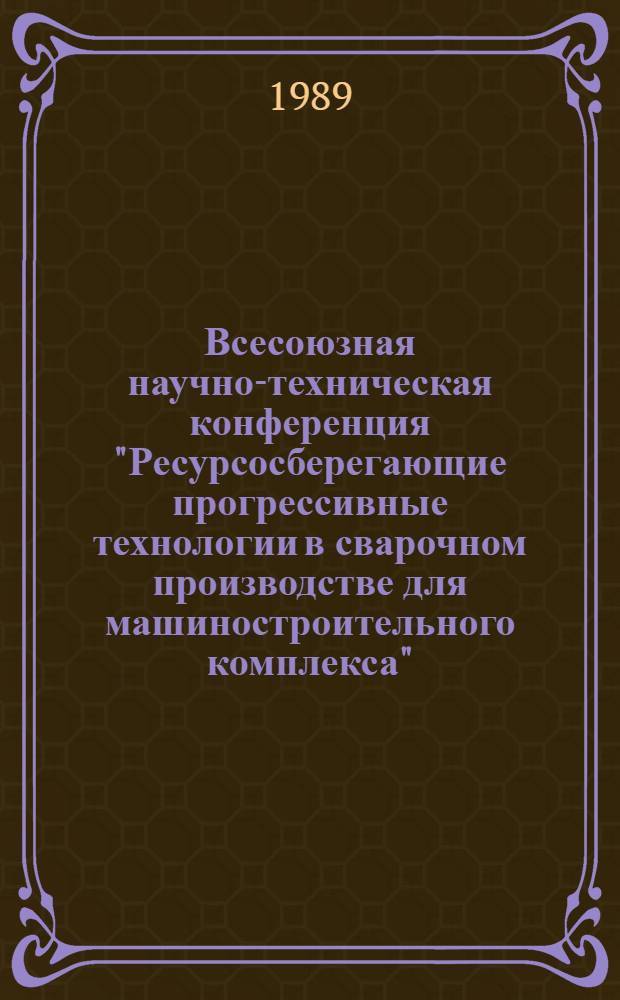 Всесоюзная научно-техническая конференция "Ресурсосберегающие прогрессивные технологии в сварочном производстве для машиностроительного комплекса", 27-28 апр. 1989 г. : Тез. докл
