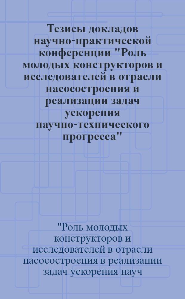 Тезисы докладов научно-практической конференции "Роль молодых конструкторов и исследователей в отрасли насосостроения и реализации задач ускорения научно-технического прогресса" (г. Рига, окт. 1989 г.)