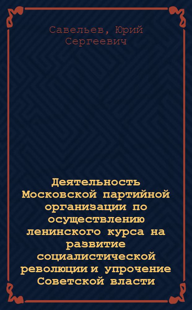 Деятельность Московской партийной организации по осуществлению ленинского курса на развитие социалистической революции и упрочение Советской власти. Октябрь 1917-1918 гг. : Автореф. дис. на соиск. учен. степ. д-ра ист. наук : (07.00.01)