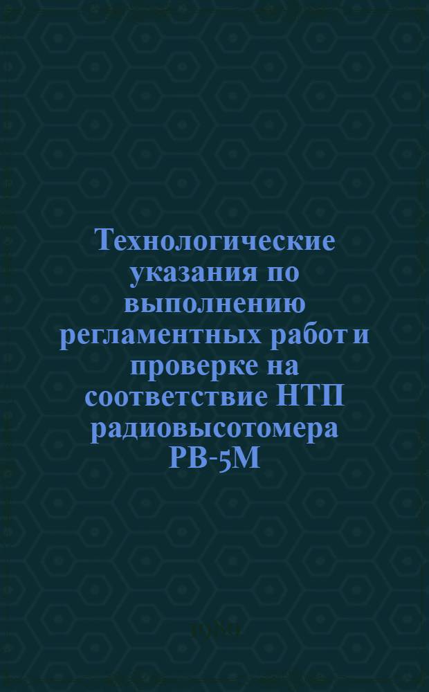Технологические указания по выполнению регламентных работ и проверке на соответствие НТП радиовысотомера РВ-5М (РВ-5РМ) : Утв. ГУЭАТ МГА (М-ва гражд. авиации СССР) 28.07.88