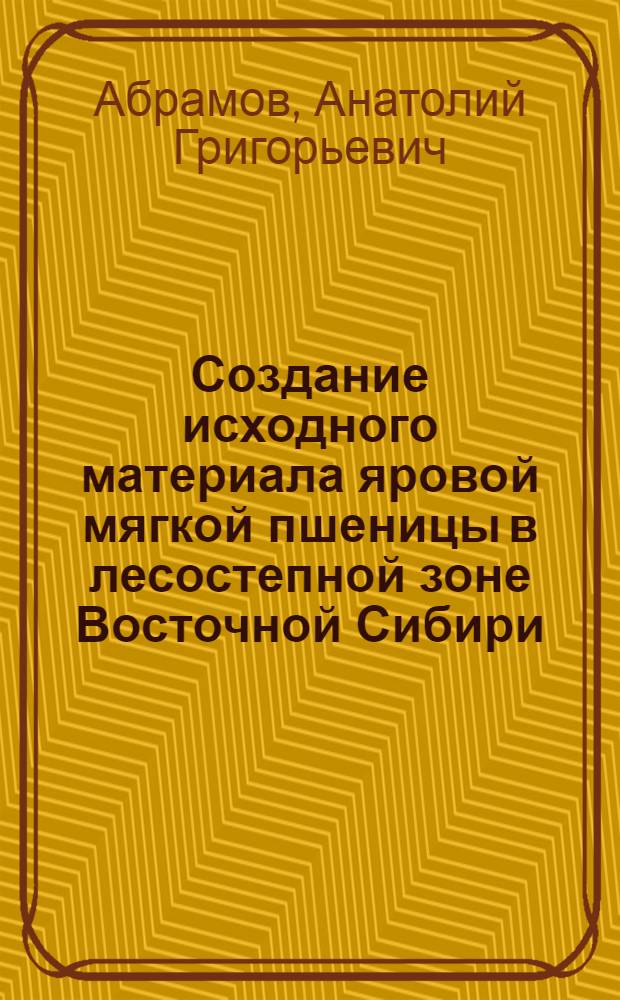 Создание исходного материала яровой мягкой пшеницы в лесостепной зоне Восточной Сибири : Автореф. дис. на соиск. учен. степ. канд. с.-х. наук : (06.01.05)
