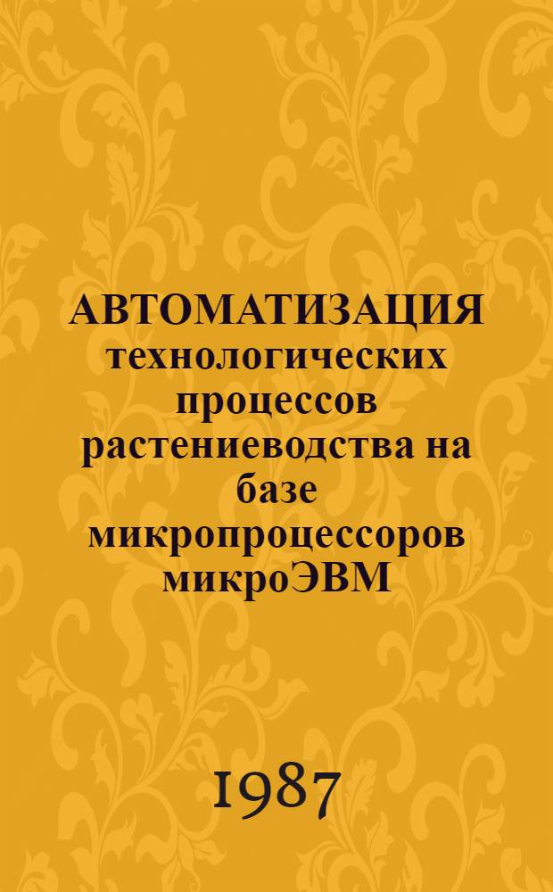 АВТОМАТИЗАЦИЯ технологических процессов растениеводства на базе микропроцессоров микроЭВМ : Сб. ст