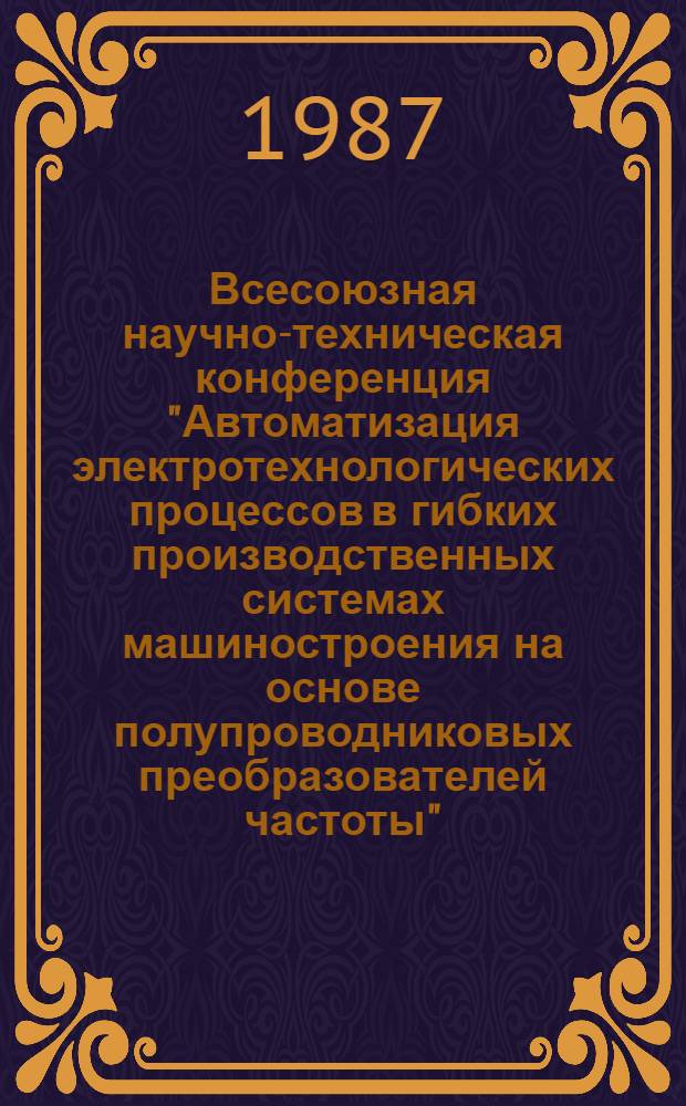 Всесоюзная научно-техническая конференция "Автоматизация электротехнологических процессов в гибких производственных системах машиностроения на основе полупроводниковых преобразователей частоты" : Тез. докл