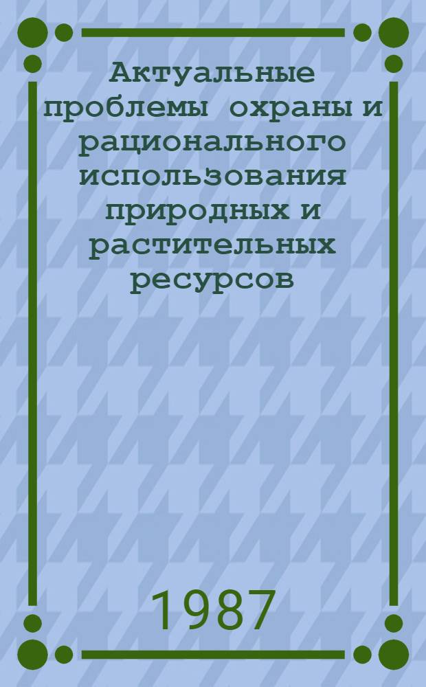 Актуальные проблемы охраны и рационального использования природных и растительных ресурсов : Тез. докл. науч.-практ. конф