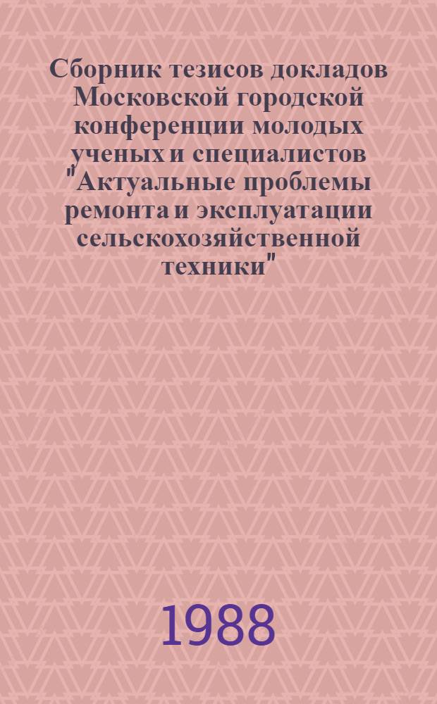 Сборник тезисов докладов Московской городской конференции молодых ученых и специалистов "Актуальные проблемы ремонта и эксплуатации сельскохозяйственной техники", 22-23 ноября 1988
