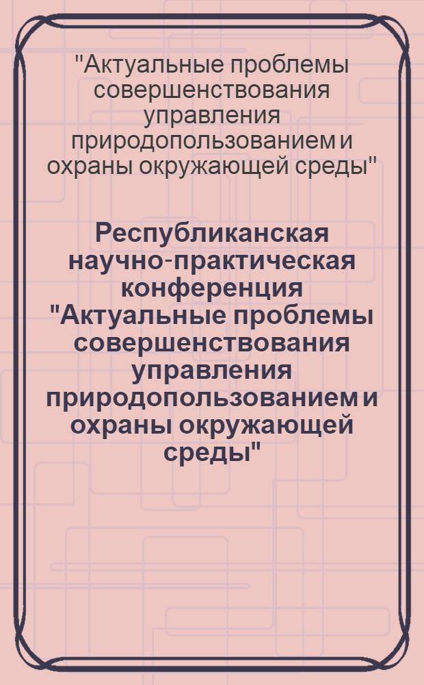 Республиканская научно-практическая конференция "Актуальные проблемы совершенствования управления природопользованием и охраны окружающей среды" (Черкассы, 19-21 окт. 1988 г.) : Тез. докл