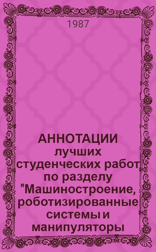 АННОТАЦИИ лучших студенческих работ по разделу "Машиностроение, роботизированные системы и манипуляторы, ГАП" : По материалам Всесоюз. конкурса 1986/87 учеб. г. на лучшую работу студентов по обществ., естеств., техн. и гуманитар. наукам
