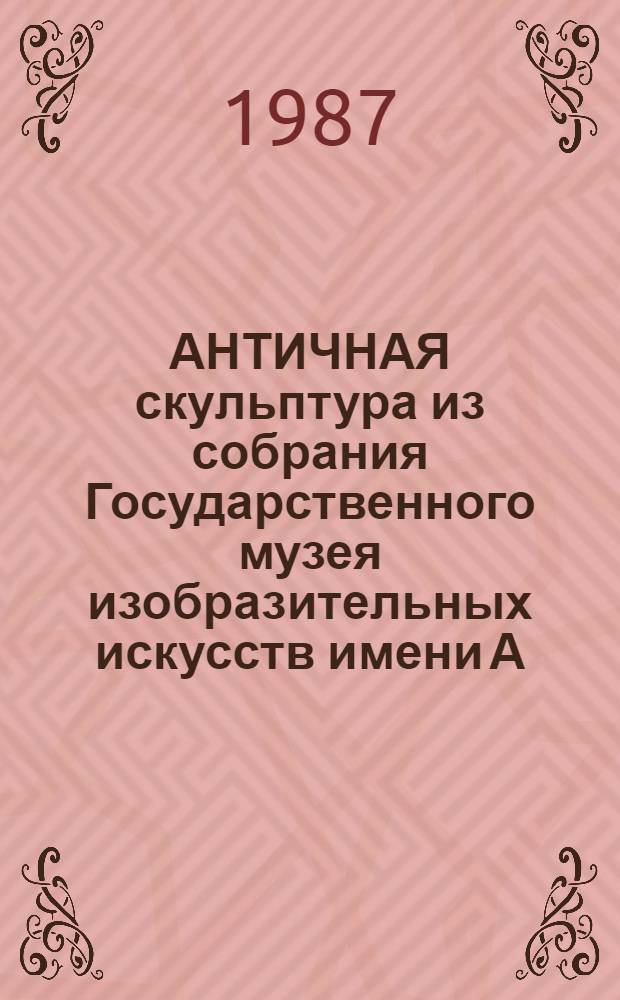 АНТИЧНАЯ скульптура из собрания Государственного музея изобразительных искусств имени А.С. Пушкина = Antique sculpture from the collection of the Pushkin Fine arts museum in Moscow : Альбом : К 75-летию Музея
