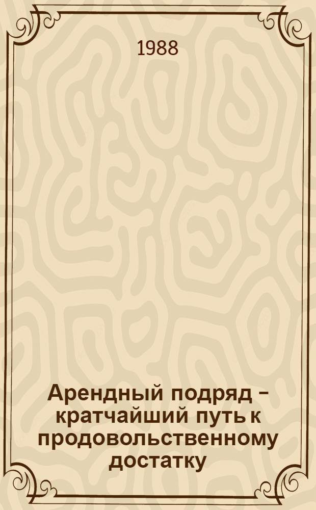 Арендный подряд - кратчайший путь к продовольственному достатку : Встреча в ЦК КПСС с работниками аренд. подряд. коллективов агропром. комплекса, руководителями парт., сов. и хоз. органов, специалистами сел. хоз-ва 13 мая 1988 г