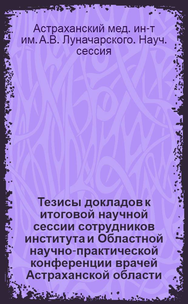 Тезисы докладов к итоговой научной сессии сотрудников института и Областной научно-практической конференции врачей Астраханской области