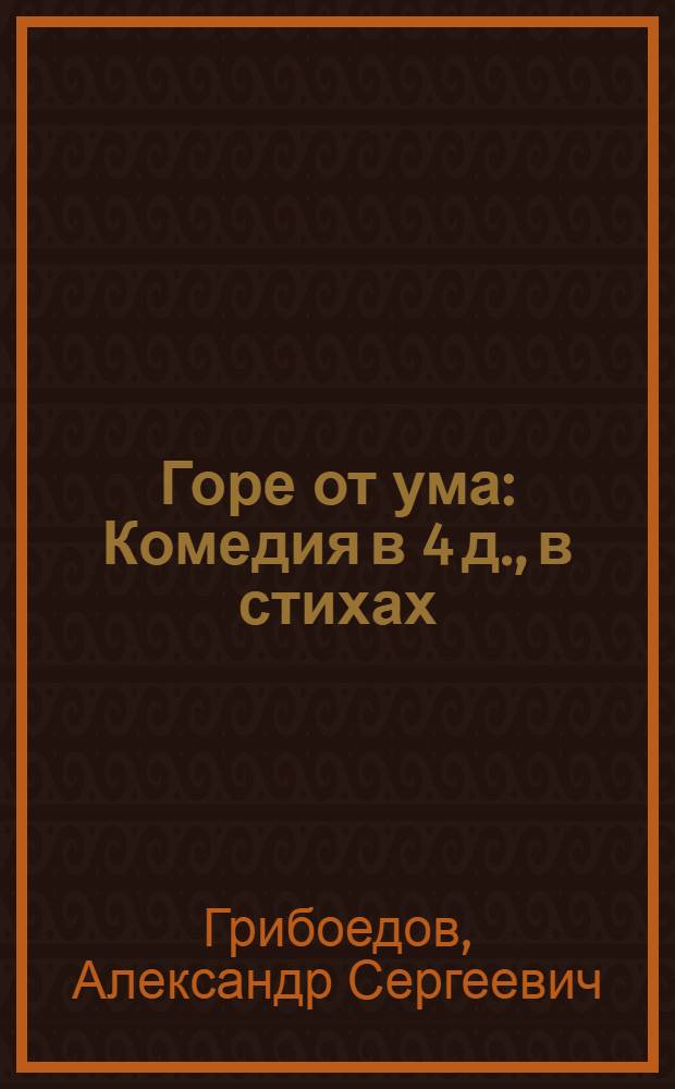 Горе от ума : Комедия в 4 д., в стихах : Соч. Александра Сергеевича Грибоедова
