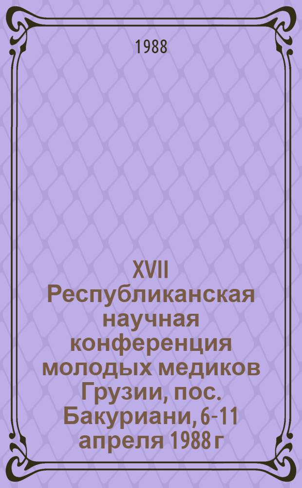 XVII Республиканская научная конференция молодых медиков Грузии, пос. Бакуриани, 6-11 апреля 1988 г. : Материалы докл. : (Тезисы)