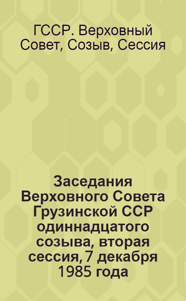 Заседания Верховного Совета Грузинской ССР одиннадцатого созыва, вторая сессия, 7 декабря 1985 года : Стеногр. отчет : (Печатается с небольшим сокр.)