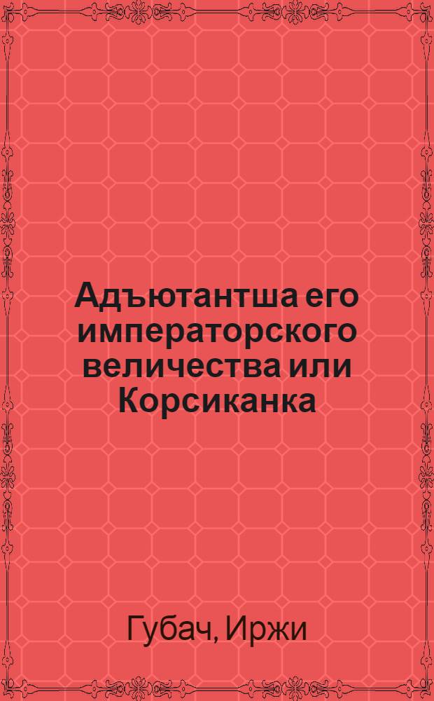 Адъютантша его императорского величества или Корсиканка : Комедия в 2 ч