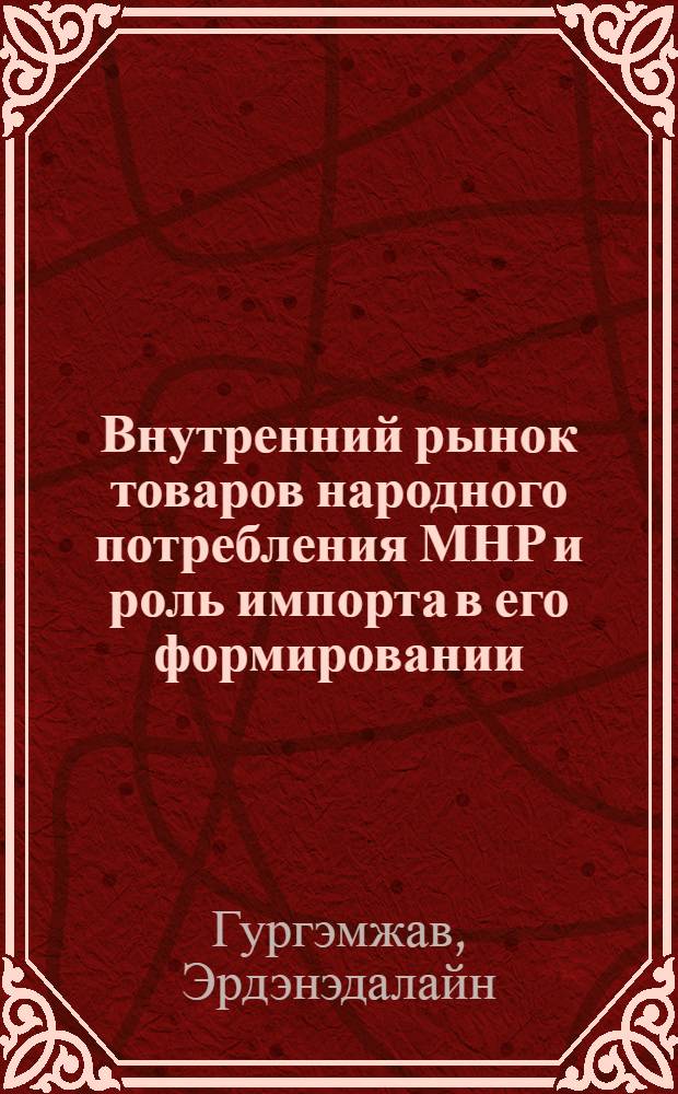 Внутренний рынок товаров народного потребления МНР и роль импорта в его формировании : Автореф. дис. на соиск. учен. степ. канд. экон. наук : (08.00.25; 08.00.15)