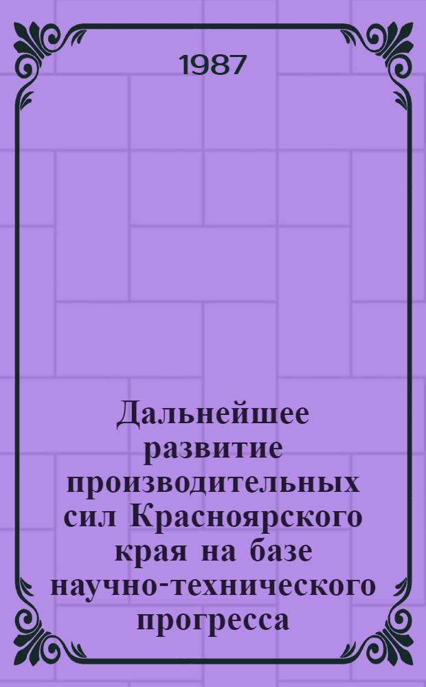 Дальнейшее развитие производительных сил Красноярского края на базе научно-технического прогресса : (Тез. докл. науч.-практ. конф., 19-20 июня 1987 г.)