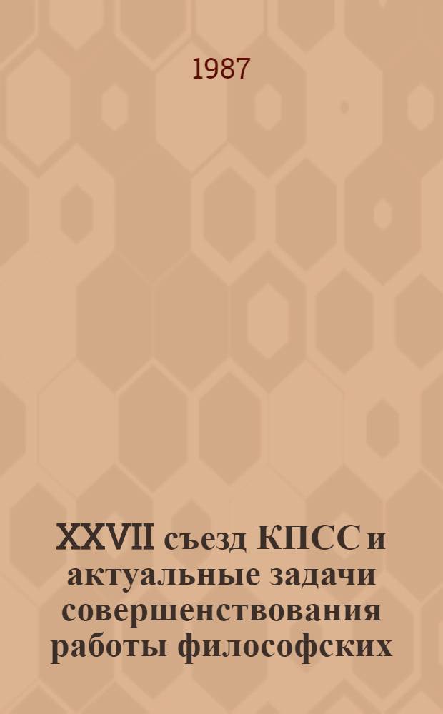 XXVII съезд КПСС и актуальные задачи совершенствования работы философских (методологических) семинаров : Тез. докл. симпоз., 5-6 окт. 1987 г